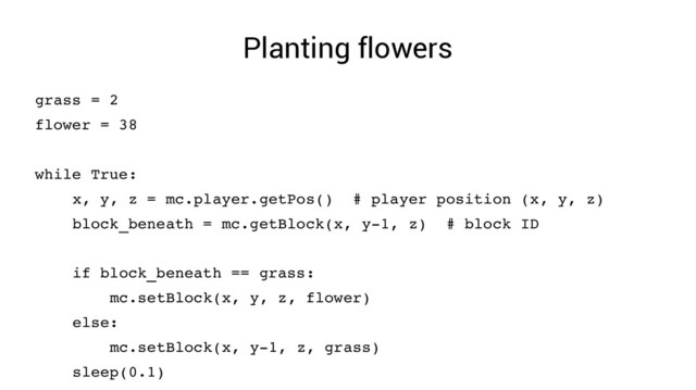 Planting flowers
grass = 2
flower = 38
while True:
x, y, z = mc.player.getPos() # player position (x, y, z)
block_beneath = mc.getBlock(x, y­1, z) # block ID
if block_beneath == grass:
mc.setBlock(x, y, z, flower)
else:
mc.setBlock(x, y­1, z, grass)
sleep(0.1)
