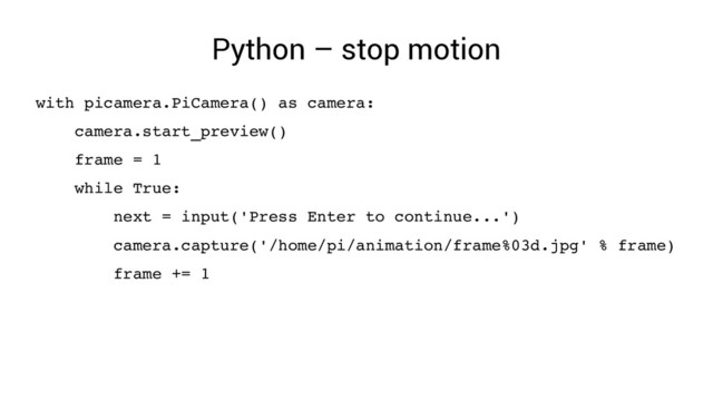Python – stop motion
with picamera.PiCamera() as camera:
camera.start_preview()
frame = 1
while True:
next = input('Press Enter to continue...')
camera.capture('/home/pi/animation/frame%03d.jpg' % frame)
frame += 1
