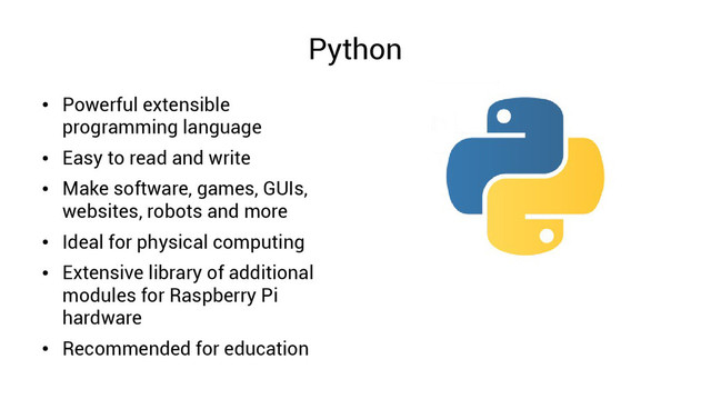 Python
●
Powerful extensible
programming language
●
Easy to read and write
●
Make software, games, GUIs,
websites, robots and more
●
Ideal for physical computing
●
Extensive library of additional
modules for Raspberry Pi
hardware
●
Recommended for education

