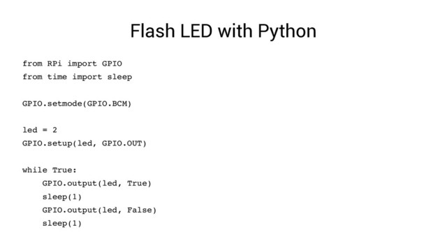 Flash LED with Python
from RPi import GPIO
from time import sleep
GPIO.setmode(GPIO.BCM)
led = 2
GPIO.setup(led, GPIO.OUT)
while True:
GPIO.output(led, True)
sleep(1)
GPIO.output(led, False)
sleep(1)
