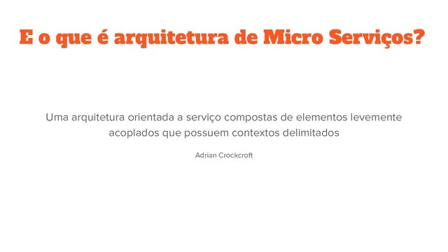 E o que é arquitetura de Micro Serviços?
Uma arquitetura orientada a serviço compostas de elementos levemente
acoplados que possuem contextos delimitados
Adrian Crockcroft
