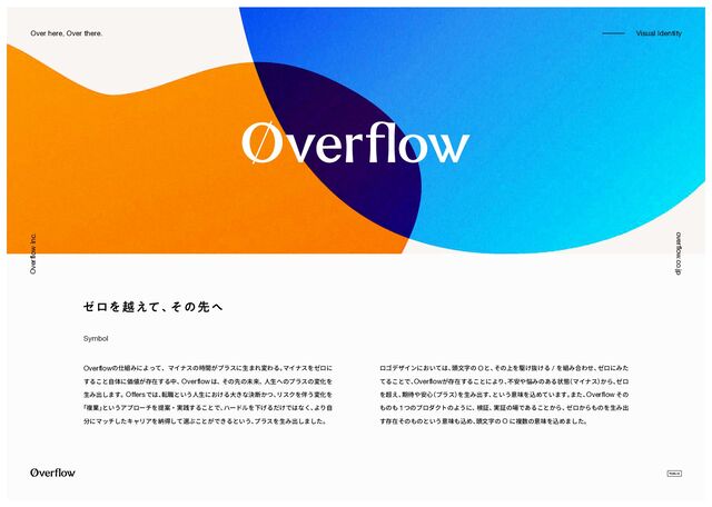 overflow.co.jp
Overflow Inc.
-
-------------- Visual Identity
Over here, Over there.
Overflowの仕組みによって、マイナスの時間がプラスに生まれ変わる。
マイナスをゼロに
すること自体に価値が存在する中、
Overflowは、
その先の未来、
人生へのプラスの変化を
生み出します。 Offersでは、
転職という人生における大きな決断かつ、
リスクを伴う変化を
「複業」
というアプローチを提案・実践することで、
ハードルを下げるだけではなく、
より自
分にマッチしたキャリアを納得して選ぶことができるという、
プラスを生み出しました。
ロゴデザインにおいては、
頭文字の Oと、
その上を駆け抜ける / を組み合わせ、
ゼロにみた
てることで、
Overflowが存在することにより、
不安や悩みのある状態
（マイナス）
から、
ゼロ
を超え、
期待や安心
（プラス）
を生み出す、
という意味を込めています。
また、
Overflow その
ものも 1つのプロダクトのように、
検証、
実証の場であることから、
ゼロからものを生み出
す存在そのものという意味も込め、
頭文字の O に複数の意味を込めました。
Symbol
θϩΛӽ͑ͯɺ
ͦͷઌ΁
