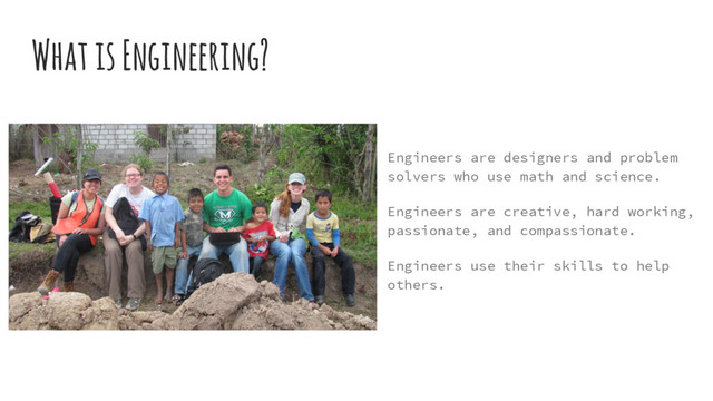 What is Engineering?
Engineers are designers and problem
solvers who use math and science.
Engineers are creative, hard working,
passionate, and compassionate.
Engineers use their skills to help
others.
