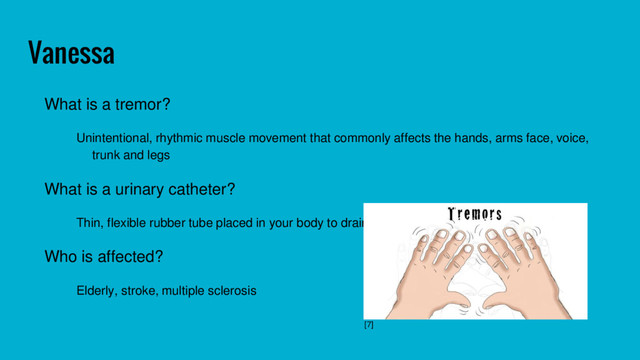 Vanessa
What is a tremor?
Unintentional, rhythmic muscle movement that commonly affects the hands, arms face, voice,
trunk and legs
What is a urinary catheter?
Thin, flexible rubber tube placed in your body to drain urine from your bladder
Who is affected?
Elderly, stroke, multiple sclerosis
[7]
