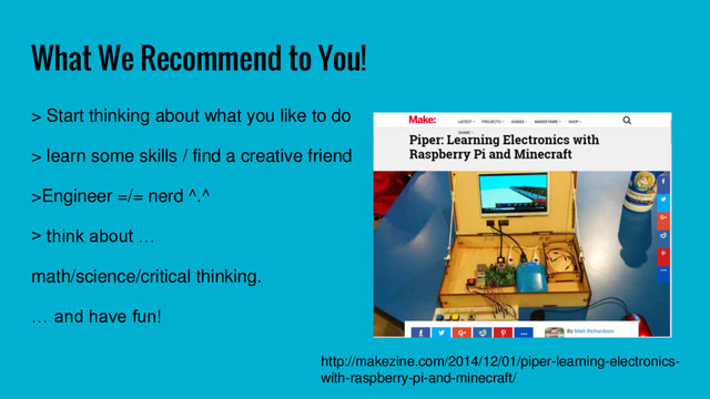 What We Recommend to You!
> Start thinking about what you like to do
> learn some skills / find a creative friend
>Engineer =/= nerd ^.^
> think about …
math/science/critical thinking.
… and have fun!
http://makezine.com/2014/12/01/piper-learning-electronics-
with-raspberry-pi-and-minecraft/
