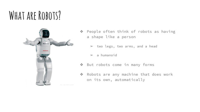 What are Robots?
❖ People often think of robots as having
a shape like a person
➢ two legs, two arms, and a head
➢ a humanoid
❖ But robots come in many forms
❖ Robots are any machine that does work
on its own, automatically
