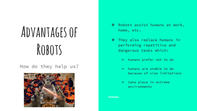 Advantages of
Robots
❖ Robots assist humans at work,
home, etc.
❖ They also replace humans in
performing repetitive and
dangerous tasks which:
➢ humans prefer not to do
➢ humans are unable to do
because of size limitations
➢ take place in extreme
environments
How do they help us?
