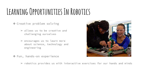 ❖ Fun, hands-on experience
➢ robotics provides us with interactive exercises for our hands and minds
Learning Opportunities In Robotics
❖ Creative problem solving
➢ allows us to be creative and
challenging ourselves
➢ encourages us to learn more
about science, technology and
engineering
