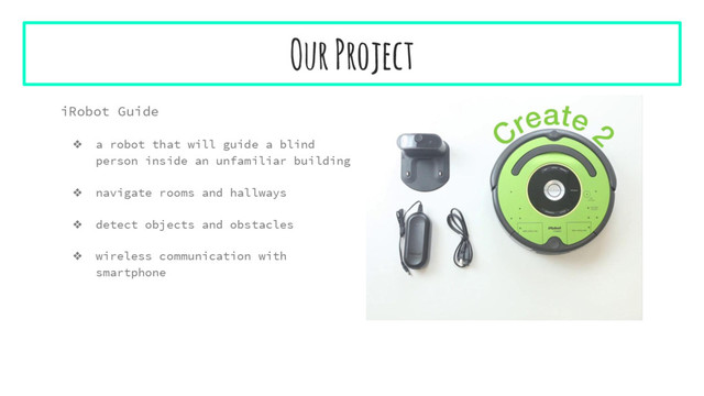 Our Project
iRobot Guide
❖ a robot that will guide a blind
person inside an unfamiliar building
❖ navigate rooms and hallways
❖ detect objects and obstacles
❖ wireless communication with
smartphone
