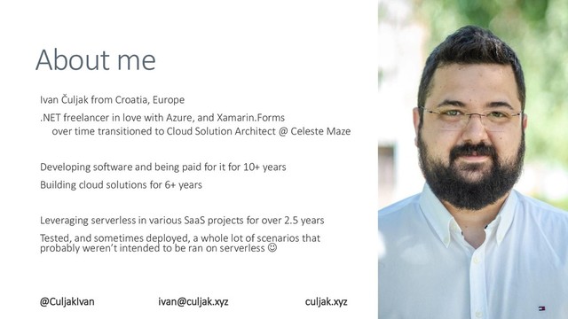 About me
Ivan Čuljak from Croatia, Europe
.NET freelancer in love with Azure, and Xamarin.Forms
over time transitioned to Cloud Solution Architect @ Celeste Maze
Developing software and being paid for it for 10+ years
Building cloud solutions for 6+ years
Leveraging serverless in various SaaS projects for over 2.5 years
Tested, and sometimes deployed, a whole lot of scenarios that
probably weren’t intended to be ran on serverless ☺
@CuljakIvan ivan@culjak.xyz culjak.xyz
