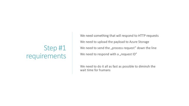 Step #1
requirements
We need something that will respond to HTTP requests
We need to upload the payload to Azure Storage
We need to send the „process request” down the line
We need to respond with a „request ID”
We need to do it all as fast as possible to diminsh the
wait time for humans
