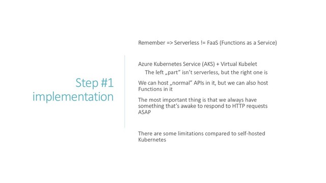 Step #1
implementation
Remember => Serverless != FaaS (Functions as a Service)
Azure Kubernetes Service (AKS) + Virtual Kubelet
The left „part” isn’t serverless, but the right one is
We can host „normal” APIs in it, but we can also host
Functions in it
The most important thing is that we always have
something that’s awake to respond to HTTP requests
ASAP
There are some limitations compared to self-hosted
Kubernetes
