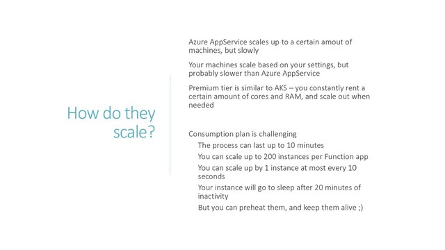 How do they
scale?
Azure AppService scales up to a certain amout of
machines, but slowly
Your machines scale based on your settings, but
probably slower than Azure AppService
Premium tier is similar to AKS – you constantly rent a
certain amount of cores and RAM, and scale out when
needed
Consumption plan is challenging
The process can last up to 10 minutes
You can scale up to 200 instances per Function app
You can scale up by 1 instance at most every 10
seconds
Your instance will go to sleep after 20 minutes of
inactivity
But you can preheat them, and keep them alive ;)
