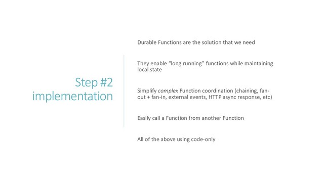 Step #2
implementation
Durable Functions are the solution that we need
They enable “long running” functions while maintaining
local state
Simplify complex Function coordination (chaining, fan-
out + fan-in, external events, HTTP async response, etc)
Easily call a Function from another Function
All of the above using code-only
