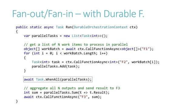 Fan-out/Fan-in – with Durable F.
public static async Task Run(DurableOrchestrationContext ctx)
{
var parallelTasks = new List>();
// get a list of N work items to process in parallel
object[] workBatch = await ctx.CallFunctionAsync("F1");
for (int i = 0; i < workBatch.Length; i++)
{
Task task = ctx.CallFunctionAsync("F2", workBatch[i]);
parallelTasks.Add(task);
}
await Task.WhenAll(parallelTasks);
// aggregate all N outputs and send result to F3
int sum = parallelTasks.Sum(t => t.Result);
await ctx.CallFunctionAsync("F3", sum);
}
