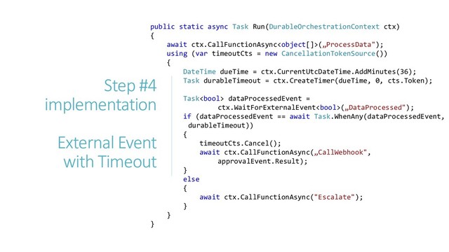 public static async Task Run(DurableOrchestrationContext ctx)
{
await ctx.CallFunctionAsync(„ProcessData");
using (var timeoutCts = new CancellationTokenSource())
{
DateTime dueTime = ctx.CurrentUtcDateTime.AddMinutes(36);
Task durableTimeout = ctx.CreateTimer(dueTime, 0, cts.Token);
Task dataProcessedEvent =
ctx.WaitForExternalEvent(„DataProcessed");
if (dataProcessedEvent == await Task.WhenAny(dataProcessedEvent,
durableTimeout))
{
timeoutCts.Cancel();
await ctx.CallFunctionAsync(„CallWebhook",
approvalEvent.Result);
}
else
{
await ctx.CallFunctionAsync("Escalate");
}
}
}
Step #4
implementation
External Event
with Timeout
