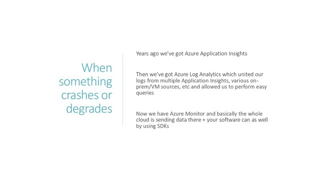 When
something
crashes or
degrades
Years ago we’ve got Azure Application Insights
Then we’ve got Azure Log Analytics which united our
logs from multiple Application Insights, various on-
prem/VM sources, etc and allowed us to perform easy
queries
Now we have Azure Monitor and basically the whole
cloud is sending data there + your software can as well
by using SDKs
