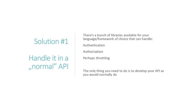 Solution #1
Handle it in a
„normal” API
There’s a bunch of libraries available for your
language/framework of choice that can handle:
Authentication
Authorization
Perhaps throttling
The only thing you need to do is to develop your API as
you would normally do
