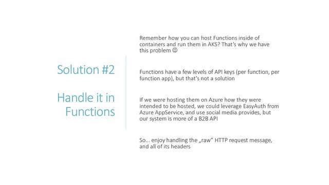 Solution #2
Handle it in
Functions
Remember how you can host Functions inside of
containers and run them in AKS? That’s why we have
this problem ☺
Functions have a few levels of API keys (per function, per
function app), but that’s not a solution
If we were hosting them on Azure how they were
intended to be hosted, we could leverage EasyAuth from
Azure AppService, and use social media provides, but
our system is more of a B2B API
So... enjoy handling the „raw” HTTP request message,
and all of its headers
