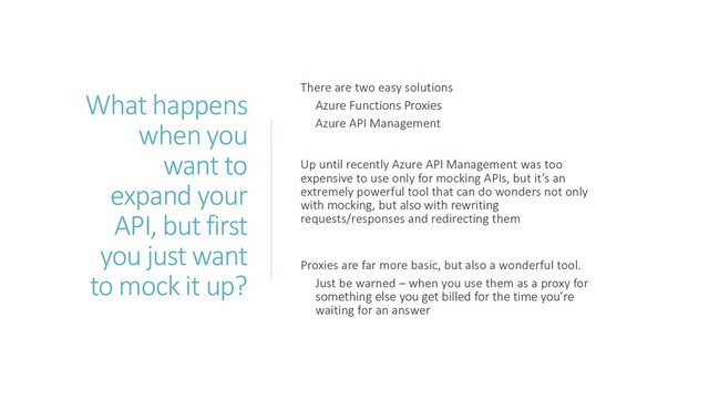 What happens
when you
want to
expand your
API, but first
you just want
to mock it up?
There are two easy solutions
Azure Functions Proxies
Azure API Management
Up until recently Azure API Management was too
expensive to use only for mocking APIs, but it’s an
extremely powerful tool that can do wonders not only
with mocking, but also with rewriting
requests/responses and redirecting them
Proxies are far more basic, but also a wonderful tool.
Just be warned – when you use them as a proxy for
something else you get billed for the time you’re
waiting for an answer
