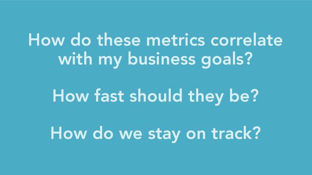 How do these metrics correlate
with my business goals?
How fast should they be?
How do we stay on track?
