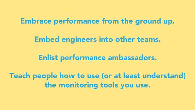 Embrace performance from the ground up.
Embed engineers into other teams.
Enlist performance ambassadors.
Teach people how to use (or at least understand)
the monitoring tools you use.
