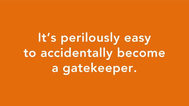 It’s perilously easy
to accidentally become
a gatekeeper.
