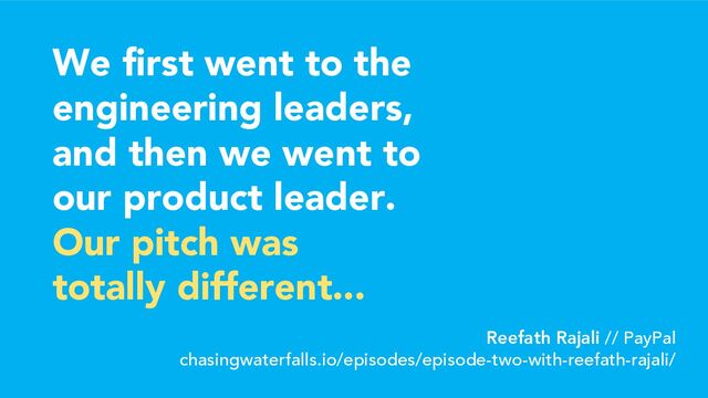 We first went to the
engineering leaders,
and then we went to
our product leader.
Our pitch was
totally different...
Reefath Rajali // PayPal
chasingwaterfalls.io/episodes/episode-two-with-reefath-rajali/
