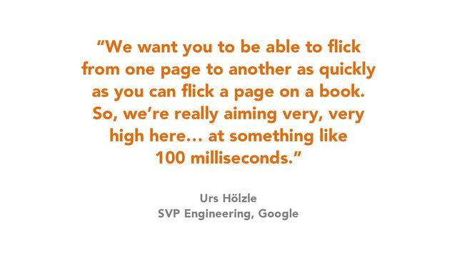 15
“We want you to be able to flick
from one page to another as quickly
as you can flick a page on a book.
So, we’re really aiming very, very
high here… at something like
100 milliseconds.”
Urs Hölzle
SVP Engineering, Google
