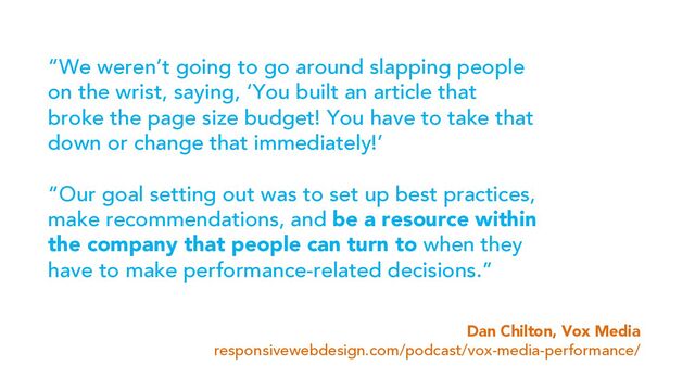 “We weren’t going to go around slapping people
on the wrist, saying, ‘You built an article that
broke the page size budget! You have to take that
down or change that immediately!’
“Our goal setting out was to set up best practices,
make recommendations, and be a resource within
the company that people can turn to when they
have to make performance-related decisions.”
Dan Chilton, Vox Media
responsivewebdesign.com/podcast/vox-media-performance/
