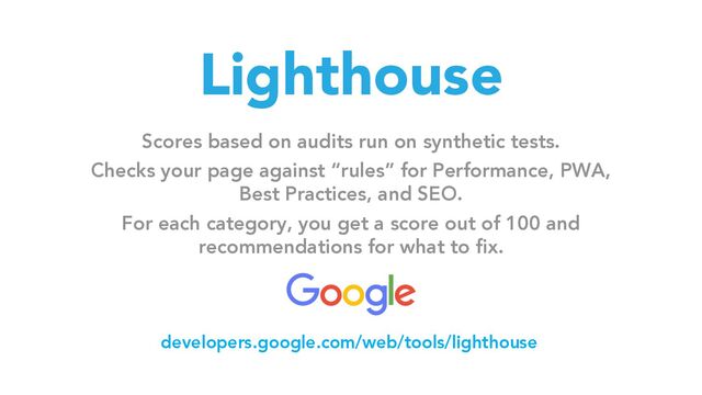 Lighthouse
Scores based on audits run on synthetic tests.
Checks your page against “rules” for Performance, PWA,
Best Practices, and SEO.
For each category, you get a score out of 100 and
recommendations for what to fix.
developers.google.com/web/tools/lighthouse
