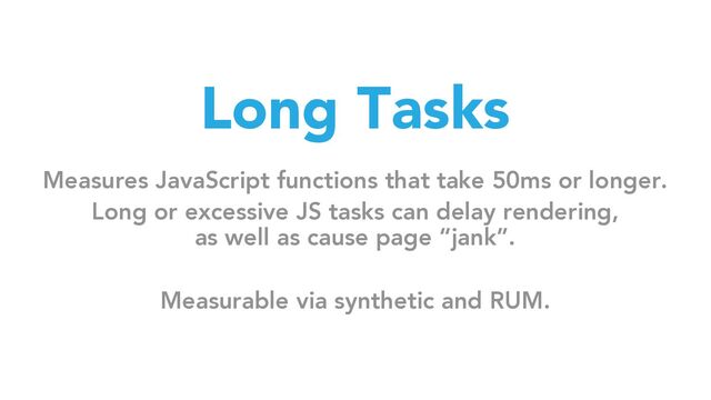 Long Tasks
Measures JavaScript functions that take 50ms or longer.
Long or excessive JS tasks can delay rendering,
as well as cause page “jank”.
Measurable via synthetic and RUM.
