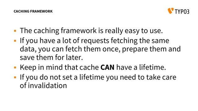 CACHING FRAMEWORK
 The caching framework is really easy to use.
 If you have a lot of requests fetching the same
data, you can fetch them once, prepare them and
save them for later.
 Keep in mind that cache CAN have a lifetime.
 If you do not set a lifetime you need to take care
of invalidation
