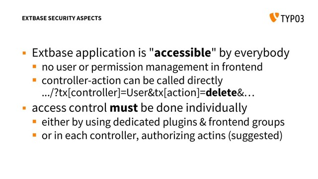 EXTBASE SECURITY ASPECTS
 Extbase application is "accessible" by everybody
 no user or permission management in frontend
 controller-action can be called directly
.../?tx[controller]=User&tx[action]=delete&…
 access control must be done individually
 either by using dedicated plugins & frontend groups
 or in each controller, authorizing actins (suggested)

