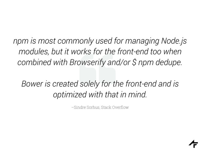 %
–Sindre Sorhus, Stack Overﬂow
npm is most commonly used for managing Node.js
modules, but it works for the front-end too when
combined with Browserify and/or $ npm dedupe.
Bower is created solely for the front-end and is
optimized with that in mind.
