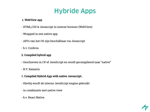 Hybride Apps
1. WebView app
- HTML,CSS & Javascript in interne browser (WebView) 
 
- Wrapped in een native app
- API’s van het OS zijn beschikbaar via Javascript
- b.v. Cordova
2. Compiled hybrid app
- Geschreven in C# of JavaScript en wordt gecompileerd naar “native”
- B.V. Xamarin
3. Compiled Hybrid App with native Javascript..
- Hierbij wordt de interne JavaScript engine gebruikt
- in combinatie met native view
- b.v. React Native
