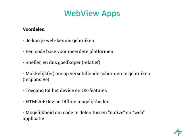 WebView Apps
Voordelen
- Je kan je web-kennis gebruiken.
- Een code base voor meerdere platformen
- Sneller, en dus goedkoper (relatief)
- Makkelijk(er) om op verschillende schermen te gebruiken
(responsive)
- Toegang tot het device en OS-features
- HTML5 + Device Ofﬂine mogelijkheden
- Mogelijkheid om code te delen tussen “native” en “web”
applicatie
