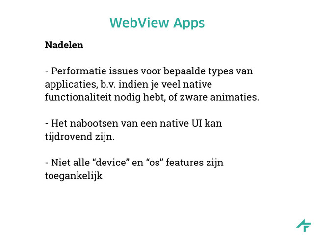 WebView Apps
Nadelen
- Performatie issues voor bepaalde types van
applicaties, b.v. indien je veel native
functionaliteit nodig hebt, of zware animaties.
- Het nabootsen van een native UI kan
tijdrovend zijn.
- Niet alle “device” en “os” features zijn
toegankelijk
