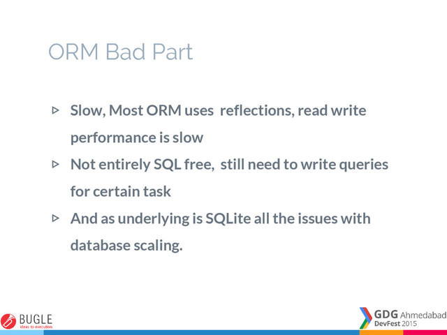 ▷ Slow, Most ORM uses reflections, read write
performance is slow
▷ Not entirely SQL free, still need to write queries
for certain task
▷ And as underlying is SQLite all the issues with
database scaling.
ORM Bad Part
