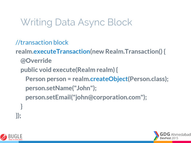 Writing Data Async Block
//transaction block
realm.executeTransaction(new Realm.Transaction() {
@Override
public void execute(Realm realm) {
Person person = realm.createObject(Person.class);
person.setName("John");
person.setEmail("john@corporation.com");
}
});
