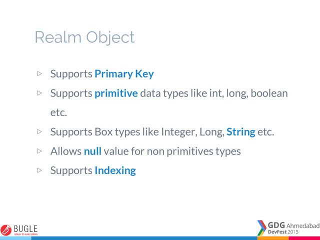 ▷ Supports Primary Key
▷ Supports primitive data types like int, long, boolean
etc.
▷ Supports Box types like Integer, Long, String etc.
▷ Allows null value for non primitives types
▷ Supports Indexing
Realm Object
