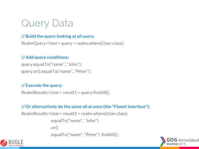 Query Data
// Build the query looking at all users:
RealmQuery query = realm.where(User.class);
// Add query conditions:
query.equalTo("name", "John");
query.or().equalTo("name", "Peter");
// Execute the query:
RealmResults result1 = query.findAll();
// Or alternatively do the same all at once (the "Fluent interface"):
RealmResults result2 = realm.where(User.class)
.equalTo("name", "John")
.or()
.equalTo("name", "Peter") .findAll();
