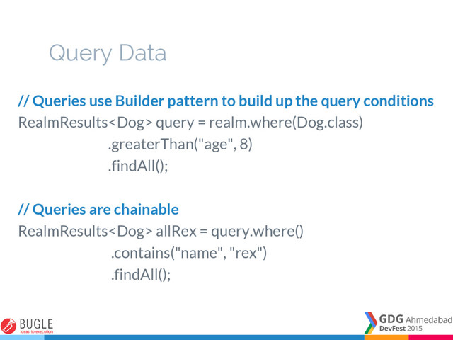 Query Data
// Queries use Builder pattern to build up the query conditions
RealmResults query = realm.where(Dog.class)
.greaterThan("age", 8)
.findAll();
// Queries are chainable
RealmResults allRex = query.where()
.contains("name", "rex")
.findAll();
