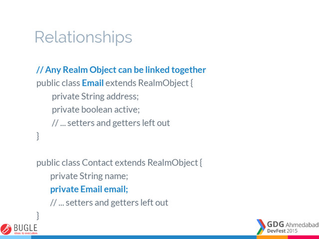 Relationships
// Any Realm Object can be linked together
public class Email extends RealmObject {
private String address;
private boolean active;
// ... setters and getters left out
}
public class Contact extends RealmObject {
private String name;
private Email email;
// ... setters and getters left out
}
