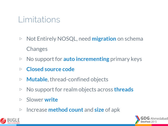 ▷ Not Entirely NOSQL, need migration on schema
Changes
▷ No support for auto incrementing primary keys
▷ Closed source code
▷ Mutable, thread-confined objects
▷ No support for realm objects across threads
▷ Slower write
▷ Increase method count and size of apk
Limitations
