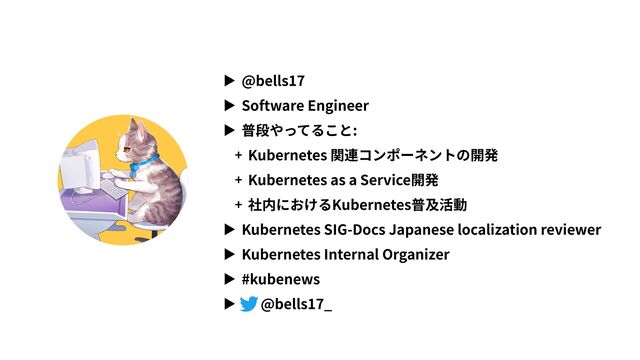 ▶ @bells17
▶ Software Engineer
▶ 普段やってること:
+ Kubernetes 関連コンポーネントの開発
+ Kubernetes as a Service開発
+ 社内におけるKubernetes普及活動
▶ Kubernetes SIG-Docs Japanese localization reviewer
▶ Kubernetes Internal Organizer
▶ #kubenews
▶ @bells17_
