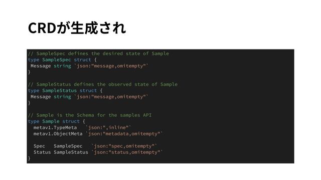 CRDが⽣成され
// SampleSpec defines the desired state of Sample


type SampleSpec struct {


Message string `json:"message,omitempty"`


}


// SampleStatus defines the observed state of Sample


type SampleStatus struct {


Message string `json:"message,omitempty"`


}


// Sample is the Schema for the samples API


type Sample struct {


metav1.TypeMeta `json:",inline"`


metav1.ObjectMeta `json:"metadata,omitempty"`


Spec SampleSpec `json:"spec,omitempty"`


Status SampleStatus `json:"status,omitempty"`


}
