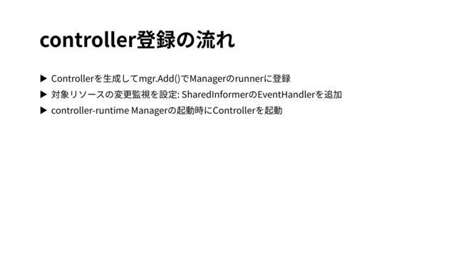 controller登録の流れ
▶ Controllerを⽣成してmgr.Add()でManagerのrunnerに登録
▶ 対象リソースの変更監視を設定: SharedInformerのEventHandlerを追加
▶ controller-runtime Managerの起動時にControllerを起動
