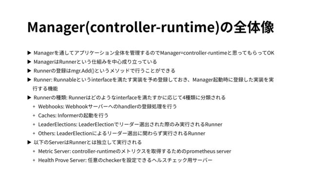 Manager(controller-runtime)の全体像
▶ Managerを通してアプリケーション全体を管理するのでManager=controller-runtimeと思ってもらってOK
▶ ManagerはRunnerという仕組みを中⼼成り⽴っている
▶ Runnerの登録はmgr.Add()というメソッドで⾏うことができる
▶ Runner: Runnableというinterfaceを満たす実装を予め登録しておき、Manager起動時に登録した実装を実
⾏する機能
▶ Runnerの種類: Runnerはどのようなinterfaceを満たすかに応じて4種類に分類される
+ Webhooks: Webhookサーバーへのhandlerの登録処理を⾏う
+ Caches: Informerの起動を⾏う
+ LeaderElections: LeaderElectionでリーダー選出された際のみ実⾏されるRunner
+ Others: LeaderElectionによるリーダー選出に関わらず実⾏されるRunner
▶ 以下のServerはRunnerとは独⽴して実⾏される
+ Metric Server: controller-runtimeのメトリクスを取得するためのprometheus server
+ Health Prove Server: 任意のcheckerを設定できるヘルスチェック⽤サーバー
