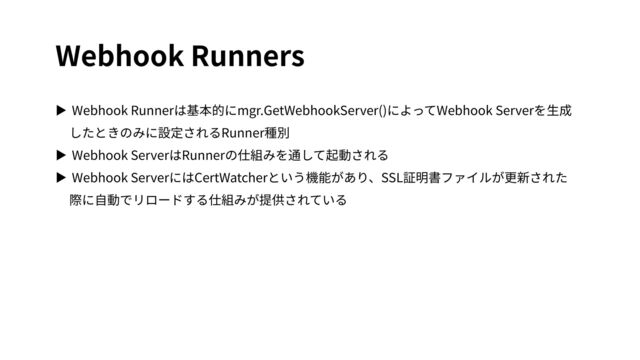 Webhook Runners
▶ Webhook Runnerは基本的にmgr.GetWebhookServer()によってWebhook Serverを⽣成
したときのみに設定されるRunner種別
▶ Webhook ServerはRunnerの仕組みを通して起動される
▶ Webhook ServerにはCertWatcherという機能があり、SSL証明書ファイルが更新された
際に⾃動でリロードする仕組みが提供されている
